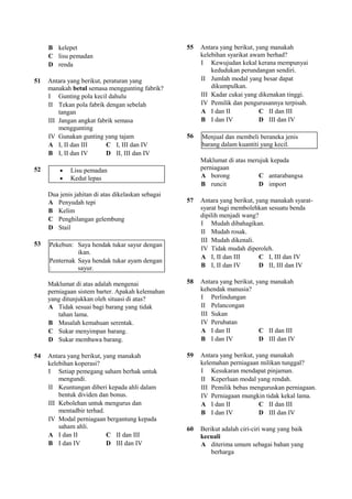 B kelepet                                      55   Antara yang berikut, yang manakah
     C lisu pemadan                                      kelebihan syarikat awam berhad?
     D renda                                             I Kewujudan kekal kerana mempunyai
                                                             kedudukan perundangan sendiri.
51   Antara yang berikut, peraturan yang                 II Jumlah modal yang besar dapat
     manakah betul semasa menggunting fabrik?                dikumpulkan.
     I Gunting pola kecil dahulu                         III Kadar cukai yang dikenakan tinggi.
     II Tekan pola fabrik dengan sebelah                 IV Pemilik dan pengurusannya terpisah.
         tangan                                          A I dan II            C II dan III
     III Jangan angkat fabrik semasa                     B I dan IV            D III dan IV
         menggunting
     IV Gunakan gunting yang tajam                  56   Menjual dan membeli beraneka jenis
     A I, II dan III       C I, III dan IV               barang dalam kuantiti yang kecil.
     B I, II dan IV        D II, III dan IV
                                                         Maklumat di atas merujuk kepada
52       •   Lisu pemadan                                perniagaan
         •   Kedut lepas                                 A borong            C antarabangsa
                                                         B runcit            D import
     Dua jenis jahitan di atas dikelaskan sebagai
     A Penyudah tepi                                57   Antara yang berikut, yang manakah syarat-
     B Kelim                                             syarat bagi membolehkan sesuatu benda
                                                         dipilih menjadi wang?
     C Penghilangan gelembung
                                                         I Mudah dibahagikan.
     D Stail
                                                         II Mudah rosak.
                                                         III Mudah dikenali.
53   Pekebun: Saya hendak tukar sayur dengan
                                                         IV Tidak mudah diperoleh.
               ikan.
                                                         A I, II dan III       C I, III dan IV
     Penternak Saya hendak tukar ayam dengan
     :         sayur.                                    B I, II dan IV        D II, III dan IV

     Maklumat di atas adalah mengenai               58   Antara yang berikut, yang manakah
     perniagaan sistem barter. Apakah kelemahan          kehendak manusia?
     yang ditunjukkan oleh situasi di atas?              I Perlindungan
     A Tidak sesuai bagi barang yang tidak               II Pelancongan
         tahan lama.                                     III Sukan
     B Masalah kemahuan serentak.                        IV Perubatan
     C Sukar menyimpan barang.                           A I dan II            C II dan III
     D Sukar membawa barang.                             B I dan IV            D III dan IV

54   Antara yang berikut, yang manakah              59   Antara yang berikut, yang manakah
     kelebihan koperasi?                                 kelemahan perniagaan milikan tunggal?
     I Setiap pemegang saham berhak untuk                I Kesukaran mendapat pinjaman.
         mengundi.                                       II Keperluan modal yang rendah.
     II Keuntungan diberi kepada ahli dalam              III Pemilik bebas menguruskan perniagaan.
         bentuk dividen dan bonus.                       IV Perniagaan mungkin tidak kekal lama.
     III Kebolehan untuk mengurus dan                    A I dan II            C II dan III
         mentadbir terhad.                               B I dan IV            D III dan IV
     IV Modal perniagaan bergantung kepada
         saham ahli.                                60   Berikut adalah ciri-ciri wang yang baik
     A I dan II            C II dan III                  kecuali
     B I dan IV            D III dan IV                  A diterima umum sebagai bahan yang
                                                             berharga
 