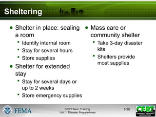 Sheltering
● Shelter in place: sealing
a room
 Identify internal room
 Stay for several hours
 Store supplies
● Shelter for extended
stay
 Stay for several days or
up to 2 weeks
 Store emergency supplies
● Mass care or
community shelter
 Take 3-day disaster
kits
 Shelters provide
most supplies
1-20
CERT Basic Training
Unit 1: Disaster Preparedness
 
