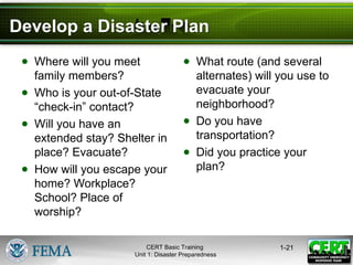 Develop a Disaster Plan
● Where will you meet
family members?
● Who is your out-of-State
“check-in” contact?
● Will you have an
extended stay? Shelter in
place? Evacuate?
● How will you escape your
home? Workplace?
School? Place of
worship?
● What route (and several
alternates) will you use to
evacuate your
neighborhood?
● Do you have
transportation?
● Did you practice your
plan?
1-21
CERT Basic Training
Unit 1: Disaster Preparedness
 