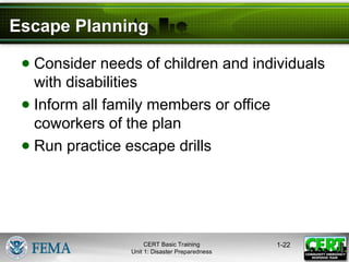 Escape Planning
● Consider needs of children and individuals
with disabilities
● Inform all family members or office
coworkers of the plan
● Run practice escape drills
1-22
CERT Basic Training
Unit 1: Disaster Preparedness
 