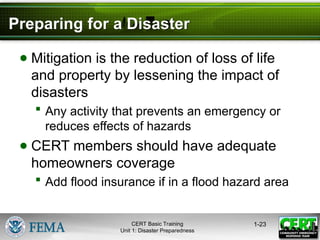 Preparing for a Disaster
● Mitigation is the reduction of loss of life
and property by lessening the impact of
disasters
 Any activity that prevents an emergency or
reduces effects of hazards
● CERT members should have adequate
homeowners coverage
 Add flood insurance if in a flood hazard area
1-23
CERT Basic Training
Unit 1: Disaster Preparedness
 