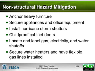 Non-structural Hazard Mitigation
● Anchor heavy furniture
● Secure appliances and office equipment
● Install hurricane storm shutters
● Childproof cabinet doors
● Locate and label gas, electricity, and water
shutoffs
● Secure water heaters and have flexible
gas lines installed
1-24
CERT Basic Training
Unit 1: Disaster Preparedness
 