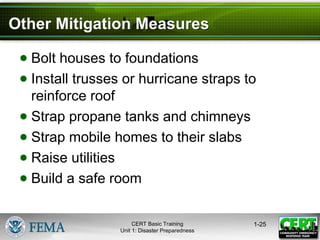 Other Mitigation Measures
● Bolt houses to foundations
● Install trusses or hurricane straps to
reinforce roof
● Strap propane tanks and chimneys
● Strap mobile homes to their slabs
● Raise utilities
● Build a safe room
1-25
CERT Basic Training
Unit 1: Disaster Preparedness
 
