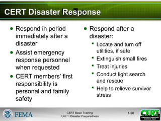 CERT Disaster Response
● Respond in period
immediately after a
disaster
● Assist emergency
response personnel
when requested
● CERT members’ first
responsibility is
personal and family
safety
● Respond after a
disaster:
 Locate and turn off
utilities, if safe
 Extinguish small fires
 Treat injuries
 Conduct light search
and rescue
 Help to relieve survivor
stress
1-28
CERT Basic Training
Unit 1: Disaster Preparedness
 