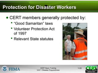 Protection for Disaster Workers
● CERT members generally protected by:
 “Good Samaritan” laws
 Volunteer Protection Act
of 1997
 Relevant State statutes
1-33
CERT Basic Training
Unit 1: Disaster Preparedness
 