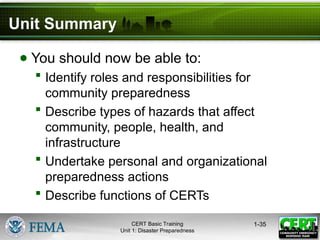Unit Summary
● You should now be able to:
 Identify roles and responsibilities for
community preparedness
 Describe types of hazards that affect
community, people, health, and
infrastructure
 Undertake personal and organizational
preparedness actions
 Describe functions of CERTs
1-35
CERT Basic Training
Unit 1: Disaster Preparedness
 
