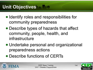 Unit Objectives
● Identify roles and responsibilities for
community preparedness
● Describe types of hazards that affect
community, people, health, and
infrastructure
● Undertake personal and organizational
preparedness actions
● Describe functions of CERTs
1-4
CERT Basic Training
Unit 1: Disaster Preparedness
 