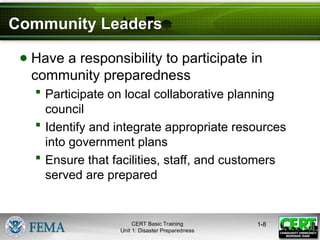 Community Leaders
● Have a responsibility to participate in
community preparedness
 Participate on local collaborative planning
council
 Identify and integrate appropriate resources
into government plans
 Ensure that facilities, staff, and customers
served are prepared
1-8
CERT Basic Training
Unit 1: Disaster Preparedness
 