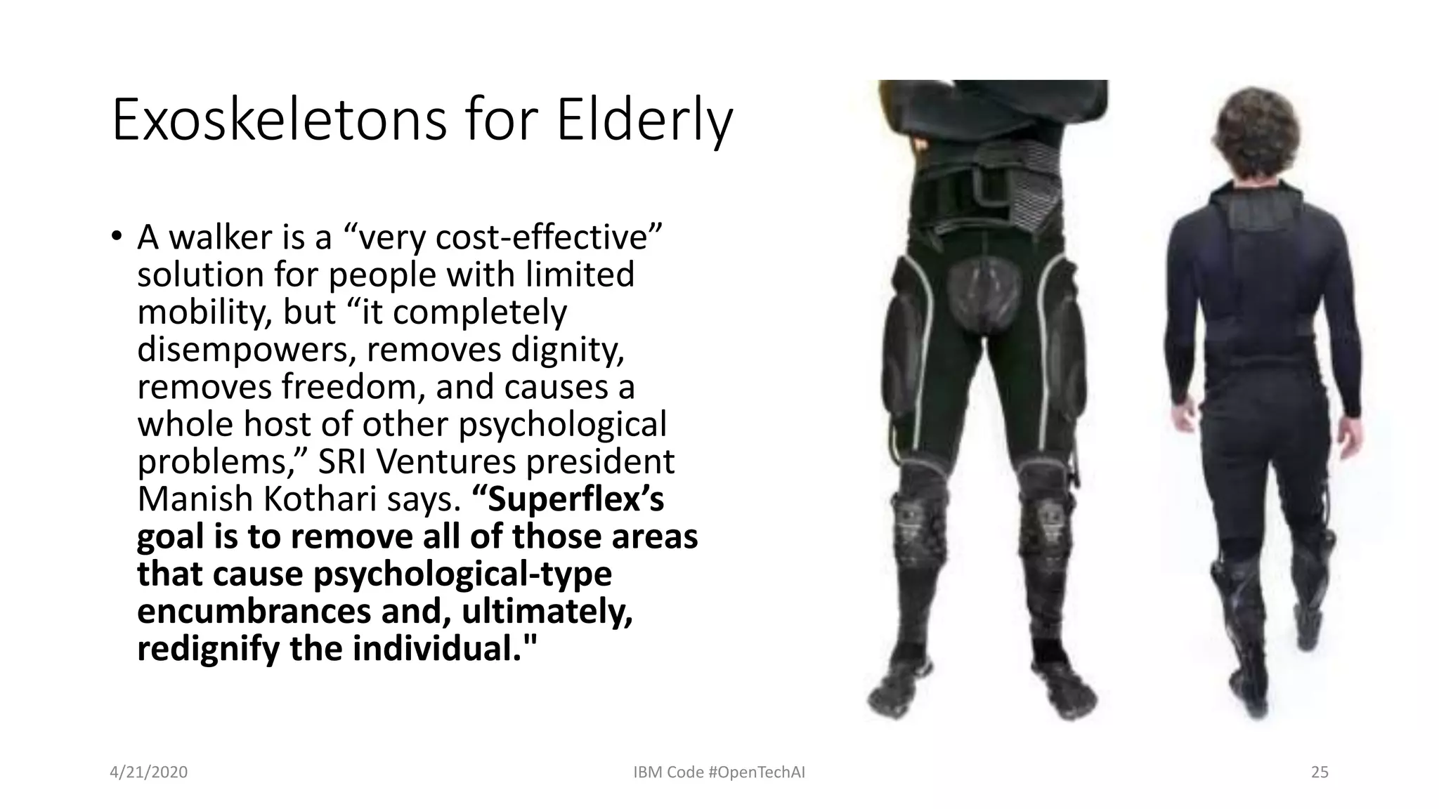 Exoskeletons for Elderly
• A walker is a “very cost-effective”
solution for people with limited
mobility, but “it completely
disempowers, removes dignity,
removes freedom, and causes a
whole host of other psychological
problems,” SRI Ventures president
Manish Kothari says. “Superflex’s
goal is to remove all of those areas
that cause psychological-type
encumbrances and, ultimately,
redignify the individual."
4/21/2020 IBM Code #OpenTechAI 25
 