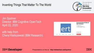 Inventing Things That Matter To The World
Jim Spohrer
Director, IBM Cognitive OpenTech
April 22, 2020
with help from
Cheryl Kieliszewski (IBM Research)
Presentations on line at: http://slideshare.net/spohrer
 