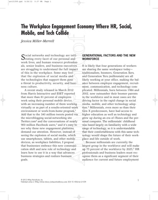 The Workplace Engagement Economy Where HR, Social,
Mobile, and Tech Collide
Jessica Miller-Merrell
© 2012 Wiley Periodicals, Inc.
Published online in Wiley Online Library (wileyonlinelibrary.com). DOI 10.1002/ert.21359
Social networks and technology are infil-
trating every facet of our personal and
work lives, and human resource profession-
als, senior leaders, and business executives
are struggling to understand the full impact
of this in the workplace. Some may feel
that the explosion of social media and
the technologies that support them pose
a threat to productivity, security, and busi-
ness culture.
A recent study released in March 2012
from Harris Interactive and ESET reported
that more than 81 percent of employees
work using their personal mobile device,
with an increasing number of them working
virtually or as part of a results-oriented work
environment or work-from-home program.1
Add that to the 340 million tweets posted via
the microblogging social-networking site
Twitter.com2 and the conversations of nearly
900 million Facebook users,3 and it’s easy to
see why these new engagement platforms
demand our attention. However, instead of
seeing the explosion of social media, which
use smartphones, tablets, and other mobile
devices, as workplace liabilities, I propose
that businesses embrace this new communi-
cation shift and new role of technology and
learn how to use it in a way that advances
business strategies and realizes business
goals.
GENERATIONAL FACTORS AND THE NEW
WORKFORCE
It is likely that four generations of workers
are sharing the same workspace today—
traditionalists, boomers, Generation Xers,
and Generation Yers (millennials) are all
likely working at your office, making the bal-
ance between employee engagement, recruit-
ment, communication, and technology com-
plicated. Millennials, born between 1984 and
2002, now outnumber their boomer parents
in the workforce and in most cases are the
driving factor in the rapid change in social
media, mobile, and other technology adop-
tion.4 Millennials, even more so than their
Gen X predecessors, have had access to
higher education as well as technology and
grew up during an era of iTunes and the per-
sonal computer. The millennials’ childhood
was based largely on familiarity with a wide
range of technology, so it is understandable
that their comfortableness with this same tech-
nology would shape the future of their work-
place and life outside of work.
Because millennials are currently the
largest group in the workforce and will make
up 75 percent of the workforce by 2025,5
HR
professionals and business leaders must rec-
ognize them as a significant segment of their
audience for current and future employment
1
ert21359.qxd 6/26/12 5:37 PM Page 1
 