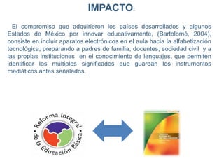 IMPACTO:
El compromiso que adquirieron los países desarrollados y algunos
Estados de México por innovar educativamente, (Bartolomé, 2004),
consiste en incluir aparatos electrónicos en el aula hacia la alfabetización
tecnológica; preparando a padres de familia, docentes, sociedad civil y a
las propias instituciones en el conocimiento de lenguajes, que permiten
identificar los múltiples significados que guardan los instrumentos
mediáticos antes señalados.
 