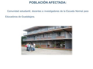POBLACIÓN AFECTADA:
Comunidad estudiantil, docentes e investigadores de la Escuela Normal para
Educadoras de Guadalajara.
 