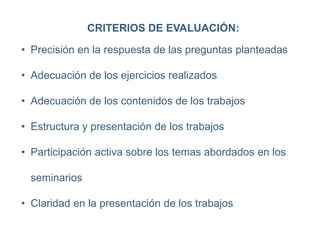 CRITERIOS DE EVALUACIÓN:
• Precisión en la respuesta de las preguntas planteadas
• Adecuación de los ejercicios realizados
• Adecuación de los contenidos de los trabajos
• Estructura y presentación de los trabajos
• Participación activa sobre los temas abordados en los
seminarios
• Claridad en la presentación de los trabajos
 