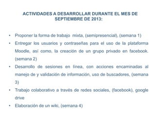 ACTIVIDADES A DESARROLLAR DURANTE EL MES DE
SEPTIEMBRE DE 2013:
• Proponer la forma de trabajo mixta, (semipresencial), (semana 1)
• Entregar los usuarios y contraseñas para el uso de la plataforma
Moodle, así como, la creación de un grupo privado en facebook.
(semana 2)
• Desarrollo de sesiones en línea, con acciones encaminadas al
manejo de y validación de información, uso de buscadores, (semana
3)
• Trabajo colaborativo a través de redes sociales, (facebook), google
drive
• Elaboración de un wiki, (semana 4)
 