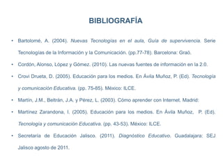 BIBLIOGRAFÍA
• Bartolomé, A. (2004). Nuevas Tecnologías en el aula, Guía de supervivencia. Serie
Tecnologías de la Información y la Comunicación. (pp.77-78). Barcelona: Graó.
• Cordón, Alonso, López y Gómez. (2010). Las nuevas fuentes de información en la 2.0.
• Crovi Drueta, D. (2005). Educación para los medios. En Ávila Muñoz, P. (Ed). Tecnología
y comunicación Educativa. (pp. 75-85). México: ILCE.
• Martín, J.M., Beltrán, J.A. y Pérez, L. (2003). Cómo aprender con Internet. Madrid:
• Martínez Zarandona, I. (2005). Educación para los medios. En Ávila Muñoz, P. (Ed).
Tecnología y comunicación Educativa. (pp. 43-53). México: ILCE.
• Secretaría de Educación Jalisco. (2011). Diagnóstico Educativo. Guadalajara: SEJ
Jalisco agosto de 2011.
 