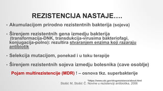• Akumulacijom prirodno rezistentnih bakterija (sojeva)
• Širenjem rezistentnih gena izmedju bakterija
(transformacija-DNK, transdukcija-virusima bakteriofagi,
konjugacija-polno): rezultira stvaranjem enzima koji razaraju
antibiotik
• Selekcija mutacijom, ponekad i u toku terapije
• Širenjem rezistentnih sojeva izmedju bolesnika (cave osoblje)
Pojam multirezistencije (MDR) ! – osnova tkz. superbakterije
REZISTENCIJA NASTAJE….
Stošić M, Stošić Č. Novine u rezistenciji antibiotika, 2006
*https://www.cdc.gov/drugresistance/about.html
 