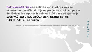 P
o
j
m
o
v
i
Bolnička infekcija – se definiše kao infekcija koja se
očitava (razvija) 48h od prijema pacijenta u bolnicu pa sve
do 30 dana iza otpusta iz bolnice ili 30 dana od operacije.
IZAZIVAČI SU U NAJVEĆOJ MERI REZISTENTNE
BAKTERIJE, ali ne nužno.
Inweregbu K. et al. Nosocomial infections. Continuing Education in Anaesthesia, Critical Care & Pain 2005; 5(1): 14-7.
 