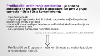 Profilaktički se Ertapenem može kombinovati sa metronizadolom
u kolorektalnoj hirurgiji.
Profilaktički ordiniranje antibiotika – je primena
antibiotika 1h pre operacije ili procedure! (za prve 2 grupe
operacija – čiste i čiste kontaminirane);
- male toksičnosti,
- odgovarajućeg spektra koji bi trebalo da pokriva najčešće prisutne
bakterije na mestu operacije
- da se u tkivima postigne delotvorna antibakterijska koncentracija za
vreme hirurškog rada
- da je primena ograničena na kratak period.
Enzler MJ. Et al. Antimicrobial Prophylaxis in Adults. Mayo Clin Proc. 2011; 86(7): 686-701
 