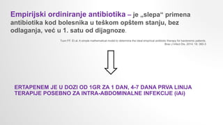 Empirijski ordiniranje antibiotika – je „slepa“ primena
antibiotika kod bolesnika u teškom opštem stanju, bez
odlaganja, već u 1. satu od dijagnoze.
Tuon FF. Et al. A simple mathematical model to determine the ideal empirical antibiotic therapy for bacteremic patients.
Braz J Infect Dis. 2014; 18: 360-3
ERTAPENEM JE U DOZI OD 1GR ZA 1 DAN, 4-7 DANA PRVA LINIJA
TERAPIJE POSEBNO ZA INTRA-ABDOMINALNE INFEKCIJE (iAi)
 