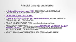 • U Jedinici intenzivne nege (JIN) SELEKTIVNA DIGESTIVNA I
OROFARINGEALNA DEKONTAMINACIJA
• DE-ESKALACIJA I ROTACIJA !
• U PREPORUČENOJ DOZI, BEZ SUBDOZIRANJA, DOVOLJNO DUG
PERIOD, ALI NE I PREKRATAK.
• POSLE KONSULTACIJE (TIM) – antibiotic stewardship.
• FORMORATI TIMOVE ZA strateško ANTIBIOTSKO VOĐENJE, ZA 24/7
KONSULTACIJU, ZA FORMIRANJE I ODOBRENJE REZERVNIH
ANTIBIOTIKA NA LOKALNOM NIVOU
• VODITI RAČUNA O TRANSFERU BOLESNIKA SA KLINIKA !
Principi davanja antibiotika
 