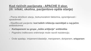 Kod rizičnih pacijenata - APACHE II skor,
(ili: infekt, okolina, pacijentovo opšte stanje)
- Prema kliničkom stanju, biohumoralnim faktorima, opremljenosti i
sposobnosti
- Klasifikovati pacijenta: kod teških infekcija razmišljati o naj-jačim
antibioticimna
- Karbapenemi su grupa „teške artiljerije“ antibiotika
- Pogrešno indikovano ordiniranje može razviti rezistenciju;
- Ovde spadaju: imipenem/cilastatijn, meropenem, doripenem, ertapenem
 