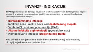 INVANZ®- INDIKACIJE
INVANZ je indikovan za terapiju navedenih infekcija uzrokovanih bakterijama za koje se
smatra ili je veoma verovatno da su osetljive na ertapenem, i u slučajevima kada se
zahteva parenteralna terapija:
• Intraabdominalne infekcije
• Infekcije kože i mekih tkiva kod dijabetesnog stopala
• Vanbolnički stečena pneumonija (CAP)
• Akutne infekcije u ginekologiji (pyosalpinx npr.)
• Komplikovane infekcije urogenitalnog trakta
Kod odraslih pacijentata se može koristiti u elektivnoj kolorektalnoj
hirurgiji zajedno sa metronidazolom.
Invanz SPC (Sazetak karakteristika leka)
 