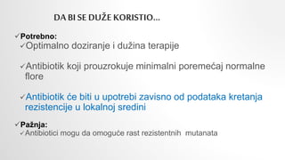 DA BI SE DUŽE KORISTIO…
Potrebno:
Optimalno doziranje i dužina terapije
Antibiotik koji prouzrokuje minimalni poremećaj normalne
flore
Antibiotik će biti u upotrebi zavisno od podataka kretanja
rezistencije u lokalnoj sredini
Pažnja:
Antibiotici mogu da omoguće rast rezistentnih mutanata
 