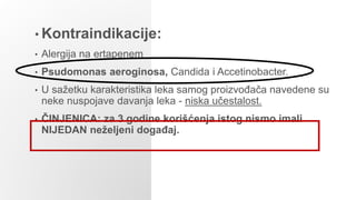 • Kontraindikacije:
• Alergija na ertapenem
• Psudomonas aeroginosa, Candida i Accetinobacter.
• U sažetku karakteristika leka samog proizvođača navedene su
neke nuspojave davanja leka - niska učestalost.
• ČINJENICA: za 3 godine korišćenja istog nismo imali
NIJEDAN neželjeni događaj.
 
