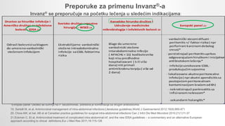 Preporuke za primenu Invanz®-a
Invanz® se preporučuje na početku lečenja u sledećim indikacijama:
*Evropski panel: Ukoliko se sumnja na P. seudomonas, potrebna je kombinacija sa drugim antibioticima.
19. Sartelli M, et al. Antimicrobial management of intra-abdominal infections:Literatures guidelines.World J Gastroenterol 2012;18(9):865-871
20. Chow AW, et bal. AB et al Canadian practice guidelines for surgical intra-abdominal infections Can J Infct Dis Med Microbiol 2010;21(1)11-37
21.Eckman C. Et al. Antimicrobial treatment of complicated intra-abdominal inf. and the new IDSA guidelines – a commentary and an alternative European
approach according to clnical definitions.Eur J Med Res 2011;16:115-126
 