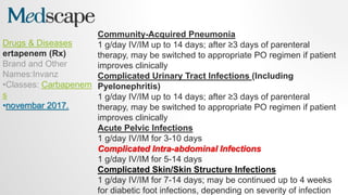 Drugs & Diseases
ertapenem (Rx)
Brand and Other
Names:Invanz
•Classes: Carbapenem
s
•novembar 2017.
Community-Acquired Pneumonia
1 g/day IV/IM up to 14 days; after ≥3 days of parenteral
therapy, may be switched to appropriate PO regimen if patient
improves clinically
Complicated Urinary Tract Infections (Including
Pyelonephritis)
1 g/day IV/IM up to 14 days; after ≥3 days of parenteral
therapy, may be switched to appropriate PO regimen if patient
improves clinically
Acute Pelvic Infections
1 g/day IV/IM for 3-10 days
Complicated Intra-abdominal Infections
1 g/day IV/IM for 5-14 days
Complicated Skin/Skin Structure Infections
1 g/day IV/IM for 7-14 days; may be continued up to 4 weeks
for diabetic foot infections, depending on severity of infection
 