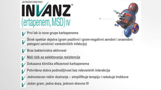 Prvi lek iz nove grupe karbapenema
Širok spektar dejstva (gram pozitivni i gram-negativni aerobni i anaerobni
patogeni uzročnici vanbolničkih infekcija)
Brza baktericidna aktivnost
Mali rizik sa selektovanje rezistencije
Dokazana klinička efikasnost karbapenema
Potvrđena dobra podnošljivost bez relevantnih interakcija
Jednostavan režim doziranja – simplifikuje terapiju i redukuje troškove
Jedan gram, jedna doza, jednom dnevno IV
 
