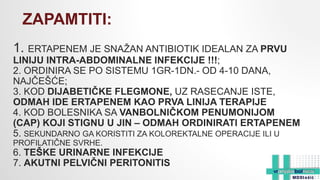 1. ERTAPENEM JE SNAŽAN ANTIBIOTIK IDEALAN ZA PRVU
LINIJU INTRA-ABDOMINALNE INFEKCIJE !!!;
2. ORDINIRA SE PO SISTEMU 1GR-1DN.- OD 4-10 DANA,
NAJČEŠĆE;
3. KOD DIJABETIČKE FLEGMONE, UZ RASECANJE ISTE,
ODMAH IDE ERTAPENEM KAO PRVA LINIJA TERAPIJE
4. KOD BOLESNIKA SA VANBOLNIČKOM PENUMONIJOM
(CAP) KOJI STIGNU U JIN – ODMAH ORDINIRATI ERTAPENEM
5. SEKUNDARNO GA KORISTITI ZA KOLOREKTALNE OPERACIJE ILI U
PROFILATIČNE SVRHE.
6. TEŠKE URINARNE INFEKCIJE
7. AKUTNI PELVIČNI PERITONITIS
ZAPAMTITI:
 