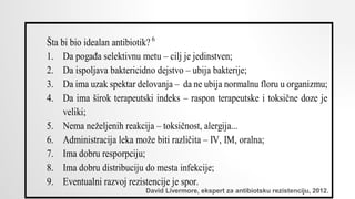 Šta bi bio idealan antibiotik? 6
1. Da pogađa selektivnu metu – cilj je jedinstven;
2. Da ispoljava baktericidno dejstvo – ubija bakterije;
3. Da ima uzak spektar delovanja – da ne ubija normalnu floru u organizmu;
4. Da ima širok terapeutski indeks – raspon terapeutske i toksične doze je
veliki;
5. Nema neželjenih reakcija – toksičnost, alergija...
6. Administracija leka može biti različita – IV, IM, oralna;
7. Ima dobru resporpciju;
8. Ima dobru distribuciju do mesta infekcije;
9. Eventualni razvoj rezistencije je spor.
David Livermore, ekspert za antibiotsku rezistenciju, 2012.
 