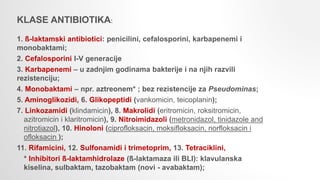 KLASE ANTIBIOTIKA:
1. ß-laktamski antibiotici: penicilini, cefalosporini, karbapenemi i
monobaktami;
2. Cefalosporini I-V generacije
3. Karbapenemi – u zadnjim godinama bakterije i na njih razvili
rezistenciju;
4. Monobaktami – npr. aztreonem* ; bez rezistencije za Pseudominas;
5. Aminoglikozidi, 6. Glikopeptidi (vankomicin, teicoplanin);
7. Linkozamidi (klindamicin), 8. Makrolidi (eritromicin, roksitromicin,
azitromicin i klaritromicin), 9. Nitroimidazoli (metronidazol, tinidazole and
nitrotiazol), 10. Hinoloni (ciprofloksacin, moksifloksacin, norfloksacin i
ofloksacin );
11. Rifamicini, 12. Sulfonamidi i trimetoprim, 13. Tetraciklini,
* Inhibitori ß-laktamhidrolaze (ß-laktamaza ili BLI): klavulanska
kiselina, sulbaktam, tazobaktam (novi - avabaktam);
 