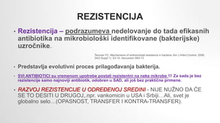 REZISTENCIJA
• Rezistencija – podrazumeva nedelovanje do tada efikasnih
antibiotika na mikrobiološki identifikovane (bakterijske)
uzročnike.
Tenover FC. Mechanisms of antimicrobial resistance in bacteria. Am J Infect Control. 2006;
34(5 Suppl 1): S3-10; discussion S64-73
• Predstavlja evolutivni proces prilagođavanja bakterija.
• SVI ANTIBIOTICI su vremenom upotrebe postali rezistentni na neke mikrobe !!! Za sada je bez
rezistencije samo najnoviji antibiotik, odobren u SAD, ali još bez praktične primene.
• RAZVOJ REZISTENCIJE U ODREĐENOJ SREDINI - NIJE NUŽNO DA ĆE
SE TO DESITI U DRUGOJ,.npr. vankomicin u USA i Srbiji…Ali, svet je
globalno selo…(OPASNOST, TRANSFER I KONTRA-TRANSFER).
 