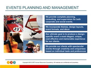 EVENTS PLANNING AND MANAGEMENT

                                             We provide complete planning,
                                             consulting, and supervision for both
                                             corporate and social events.

                                             We incorporate themes, design layouts,
                                             event formats, and décor

                                             Our ultimate goal is to produce a design-
                                             specific event a most elegant, unique,
                                             cost effective and memorable experience
                                             for our clients.

                                             We provide our clients with spectacular
                                             events through creativity and uniqueness
                                             based on individual taste and preferences




      Copyright ©2012 ERT Human Resources Consultancy. All materials are confidential and proprietary
 