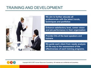 TRAINING AND DEVELOPMENT

                                             We aim to further educate all
                                             professionals with the latest trends,
                                             techniques and portfolios

                                             Enhance satisfactory level, career vision
                                             and job performance in their organization

                                             Provide CVs of the best speakers and
                                             trainers

                                             We guide each client from needs analysis
                                             all the way to the assessment of the
                                             effectiveness of each training programs.




      Copyright ©2012 ERT Human Resources Consultancy. All materials are confidential and proprietary
 
