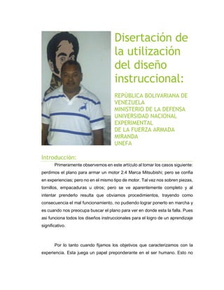 Disertación de
la utilización
del diseño
instruccional:
REPÚBLICA BOLIVARIANA DE
VENEZUELA
MINISTERIO DE LA DEFENSA
UNIVERSIDAD NACIONAL
EXPERIMENTAL
DE LA FUERZA ARMADA
MIRANDA
UNEFA
Introducción:
Primeramente observemos en este artículo al tomar los casos siguiente:
perdimos el plano para armar un motor 2.4 Marca Mitsubishi; pero se confia
en experiencias; pero no en el mismo tipo de motor. Tal vez nos sobren piezas,
tornillos, empacaduras u otros; pero se ve aparentemente completo y al
intentar prenderlo resulta que obviamos procedimientos, trayendo como
consecuencia el mal funcionamiento, no pudiendo lograr ponerlo en marcha y
es cuando nos preocupa buscar el plano para ver en donde esta la falla. Pues
asi funciona todos los diseños instruccionales para el logro de un aprendizaje
significativo.
Por lo tanto cuando fijamos los objetivos que caracterizamos con la
experiencia. Esta juega un papel preponderante en el ser humano. Esto no
 