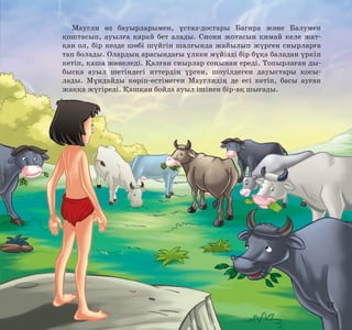 Маугли өз бауырларымен, ұстаз-достары Багира және Балумен
қоштасып, ауылға қарай бет алады. Сиони жотасын қимай келе жатқан ол, бір кезде шөбі шүйгін шалғында жайылып жүрген сиырларға
тап болады. Олардың арасындағы үлкен мүйізді бір бұқа баладан үркіп
кетіп, қаша жөнеледі. Қалған сиырлар соңынан ереді. Топырлаған дыбысқа ауыл шетіндегі иттердің үрген, шәуілдеген дауыстары қосылады. Мұндайды көріп-естімеген Мауглидің де есі кетіп, басы ауған
жаққа жүгіреді. Қашқан бойда ауыл ішінен бір-ақ шығады.

13

 