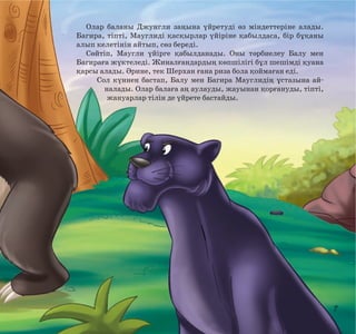 Олар баланы Джунгли заңына үйретуді өз міндеттеріне алады.
Багира, тіпті, Мауглиді қасқырлар үйіріне қабылдаса, бір бұқаны
алып келетінін айтып, сөз береді.
Сөйтіп, Маугли үйірге қабылданады. Оны тәрбиелеу Балу мен
Багираға жүктеледі. Жиналғандардың көпшілігі бұл шешімді қуана
қарсы алады. Әрине, тек Шерхан ғана риза бола қоймаған еді.
Сол күннен бастап, Балу мен Багира Мауглидің ұстазына айналады. Олар балаға аң аулауды, жауынан қорғануды, тіпті,
жануарлар тілін де үйрете бастайды.

7

 