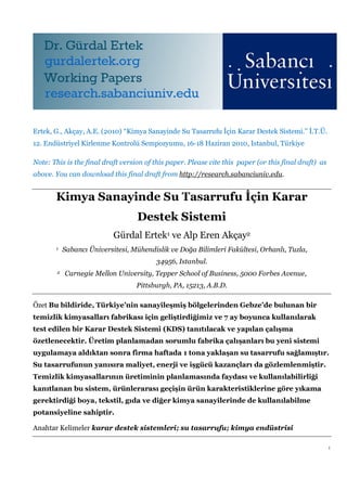 Ertek, G., Akçay, A.E. (2010) “Kimya Sanayinde Su Tasarrufu İçin Karar Destek Sistemi.” İ.T.Ü.
12. Endüstriyel Kirlenme Kontrolü Sempozyumu, 16-18 Haziran 2010, Istanbul, Türkiye

Note: This is the final draft version of this paper. Please cite this paper (or this final draft) as
above. You can download this final draft from http://research.sabanciuniv.edu.


       Kimya Sanayinde Su Tasarrufu İçin Karar
                                   Destek Sistemi
                            Gürdal Ertek1 ve Alp Eren Akçay2
       1    Sabancı Üniversitesi, Mühendislik ve Doğa Bilimleri Fakültesi, Orhanlı, Tuzla,
                                         34956, Istanbul.
        2   Carnegie Mellon University, Tepper School of Business, 5000 Forbes Avenue,
                                   Pittsburgh, PA, 15213, A.B.D.

Özet Bu bildiride, Türkiye’nin sanayileşmiş bölgelerinden Gebze’de bulunan bir
temizlik kimyasalları fabrikası için geliştirdiğimiz ve 7 ay boyunca kullanılarak
test edilen bir Karar Destek Sistemi (KDS) tanıtılacak ve yapılan çalışma
özetlenecektir. Üretim planlamadan sorumlu fabrika çalışanları bu yeni sistemi
uygulamaya aldıktan sonra firma haftada 1 tona yaklaşan su tasarrufu sağlamıştır.
Su tasarrufunun yanısıra maliyet, enerji ve işgücü kazançları da gözlemlenmiştir.
Temizlik kimyasallarının üretiminin planlamasında faydası ve kullanılabilirliği
kanıtlanan bu sistem, ürünlerarası geçişin ürün karakteristiklerine göre yıkama
gerektirdiği boya, tekstil, gıda ve diğer kimya sanayilerinde de kullanılabilme
potansiyeline sahiptir.

Anahtar Kelimeler karar destek sistemleri; su tasarrufu; kimya endüstrisi

                                                                                                       1
 