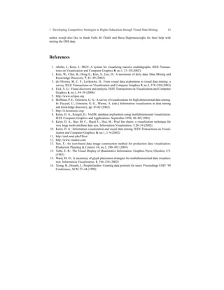 1 Developing Competitive Strategies in Higher Education through Visual Data Mining             13

                                         ¨ o
author would also like to thank Fethi M. Ozd¨ l and Barıs De˘ irmencio˘ lu for their help with
                                                        ¸   g         g
           ¨
mining the OSS data.




References

 1. Abello, J., Korn, J.: MGV: A system for visualizing massive multidigraphs. IEEE Transac-
    tions on Visualization and Computer Graphics 8, no.1, 21–38 (2002)
 2. Kim, W., Choi, B., Hong E., Kim, S., Lee, D.: A taxonomy of dirty data. Data Mining and
    Knowledge Discovery. 7, 81–99 (2003)
 3. de Oliveira, M. C. F., Levkowitz, H.: From visual data exploration to visual data mining: a
    survey. IEEE Transactions on Visualization and Computer Graphics 9, no.3, 378–394 (2003)
 4. Eick, S. G.: Visual discovery and analysis. IEEE Transactions on Visualization and Computer
    Graphics 6, no.1, 44–58 (2000)
 5. http://www.eclipse.org
 6. Hoffman, P. E., Grinstein, G. G.: A survey of visualizations for high-dimensional data mining.
    In: Fayyad, U., Grinstein, G. G., Wierse, A. (eds.) Information visualization in data mining
    and knowledge discovery, pp. 47-82 (2002)
 7. http://iv.homeunix.org/
 8. Keim, D. A., Kriegel, H.: VisDB: database exploration using multidimensional visualization.
    IEEE Computer Graphics and Applications. September 1994, 40–49 (1994)
 9. Keim, D. A., Hao, M. C., Dayal U., Hsu, M.: Pixel bar charts: a visualization technique for
    very large multi-attribute data sets. Information Visualization. 1 20–34 (2002)
10. Keim, D. A.: Information visualization and visual data mining. IEEE Transactions on Visual-
    ization and Computer Graphics. 8, no.1, 1–8 (2002)
11. http://otal.umd.edu/Olive/
12. http://www.visokio.com
13. Sun, T.: An icon-based data image construction method for production data visualization.
    Production Planning & Control. 14, no.3, 290–303 (2003)
14. Tufte, E. R.: The Visual Display of Quantitative Information. Graphics Press, Cheshire, CT.
    (1983)
15. Ward, M. O.: A taxonomy of glyph placement strategies for multidimensional data visualiza-
    tion. Information Visualization. 1, 194–210 (2002)
16. Xiong, B., Donath, J.: PeopleGarden: Creating data portraits for users. Proceedings UIST ’99
    Conference, ACM 37–44 (1999)
 
