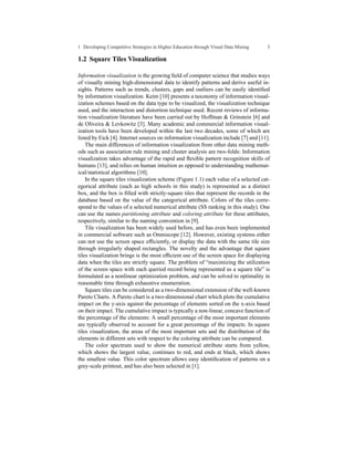 1 Developing Competitive Strategies in Higher Education through Visual Data Mining   3

1.2 Square Tiles Visualization

Information visualization is the growing ﬁeld of computer science that studies ways
of visually mining high-dimensional data to identify patterns and derive useful in-
sights. Patterns such as trends, clusters, gaps and outliers can be easily identiﬁed
by information visualization. Keim [10] presents a taxonomy of information visual-
ization schemes based on the data type to be visualized, the visualization technique
used, and the interaction and distortion technique used. Recent reviews of informa-
tion visualization literature have been carried out by Hoffman & Grinstein [6] and
de Oliveira & Levkowitz [3]. Many academic and commercial information visual-
ization tools have been developed within the last two decades, some of which are
listed by Eick [4]. Internet sources on information visualization include [7] and [11].
    The main differences of information visualization from other data mining meth-
ods such as association rule mining and cluster analysis are two-folds: Information
visualization takes advantage of the rapid and ﬂexible pattern recognition skills of
humans [13], and relies on human intuition as opposed to understanding mathemat-
ical/statistical algorithms [10].
    In the square tiles visualization scheme (Figure 1.1) each value of a selected cat-
egorical attribute (such as high schools in this study) is represented as a distinct
box, and the box is ﬁlled with strictly-square tiles that represent the records in the
database based on the value of the categorical attribute. Colors of the tiles corre-
spond to the values of a selected numerical attribute (SS ranking in this study). One
can use the names partitioning attribute and coloring attribute for these attributes,
respectively, similar to the naming convention in [9].
    Tile visualization has been widely used before, and has even been implemented
in commercial software such as Omniscope [12]. However, existing systems either
can not use the screen space efﬁciently, or display the data with the same tile size
through irregularly shaped rectangles. The novelty and the advantage that square
tiles visualization brings is the most efﬁcient use of the screen space for displaying
data when the tiles are strictly square. The problem of “maximizing the utilization
of the screen space with each queried record being represented as a square tile” is
formulated as a nonlinear optimization problem, and can be solved to optimality in
reasonable time through exhaustive enumeration.
    Square tiles can be considered as a two-dimensional extension of the well-known
Pareto Charts. A Pareto chart is a two-dimensional chart which plots the cumulative
impact on the y-axis against the percentage of elements sorted on the x-axis based
on their impact. The cumulative impact is typically a non-linear, concave function of
the percentage of the elements: A small percentage of the most important elements
are typically observed to account for a great percentage of the impacts. In square
tiles visualization, the areas of the most important sets and the distribution of the
elements in different sets with respect to the coloring attribute can be compared.
    The color spectrum used to show the numerical attribute starts from yellow,
which shows the largest value, continues to red, and ends at black, which shows
the smallest value. This color spectrum allows easy identiﬁcation of patterns on a
grey-scale printout, and has also been selected in [1].
 
