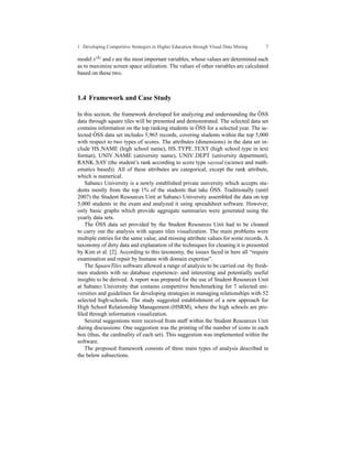 1 Developing Competitive Strategies in Higher Education through Visual Data Mining   7

model x(h) and s are the most important variables, whose values are determined such
as to maximize screen space utilization. The values of other variables are calculated
based on these two.



1.4 Framework and Case Study

In this section, the framework developed for analyzing and understanding the OSS ¨
data through square tiles will be presented and demonstrated. The selected data set
                                                      ¨
contains information on the top ranking students in OSS for a selected year. The se-
        ¨
lected OSS data set includes 5,965 records, covering students within the top 5,000
with respect to two types of scores. The attributes (dimensions) in the data set in-
clude HS NAME (high school name), HS TYPE TEXT (high school type in text
format), UNIV NAME (university name), UNIV DEPT (university department),
RANK SAY (the student’s rank according to score type sayısal (science and math-
ematics based)). All of these attributes are categorical, except the rank attribute,
which is numerical.
   Sabancı University is a newly established private university which accepts stu-
                                                            ¨
dents mostly from the top 1% of the students that take OSS. Traditionally (until
2007) the Student Resources Unit at Sabancı University assembled the data on top
5,000 students in the exam and analyzed it using spreadsheet software. However,
only basic graphs which provide aggregate summaries were generated using the
yearly data sets.
          ¨
   The OSS data set provided by the Student Resources Unit had to be cleaned
to carry out the analysis with square tiles visualization. The main problems were
multiple entries for the same value, and missing attribute values for some records. A
taxonomy of dirty data and explanation of the techniques for cleaning it is presented
by Kim et al. [2]. According to this taxonomy, the issues faced in here all “require
examination and repair by humans with domain expertise”.
   The SquareTiles software allowed a range of analysis to be carried out -by fresh-
men students with no database experience- and interesting and potentially useful
insights to be derived. A report was prepared for the use of Student Resources Unit
at Sabancı University that contains competitive benchmarking for 7 selected uni-
versities and guidelines for developing strategies in managing relationships with 52
selected high-schools. The study suggested establishment of a new approach for
High School Relationship Management (HSRM), where the high schools are pro-
ﬁled through information visualization.
   Several suggestions were received from staff within the Student Resources Unit
during discussions: One suggestion was the printing of the number of icons in each
box (thus, the cardinality of each set). This suggestion was implemented within the
software.
   The proposed framework consists of three main types of analysis described in
the below subsections.
 