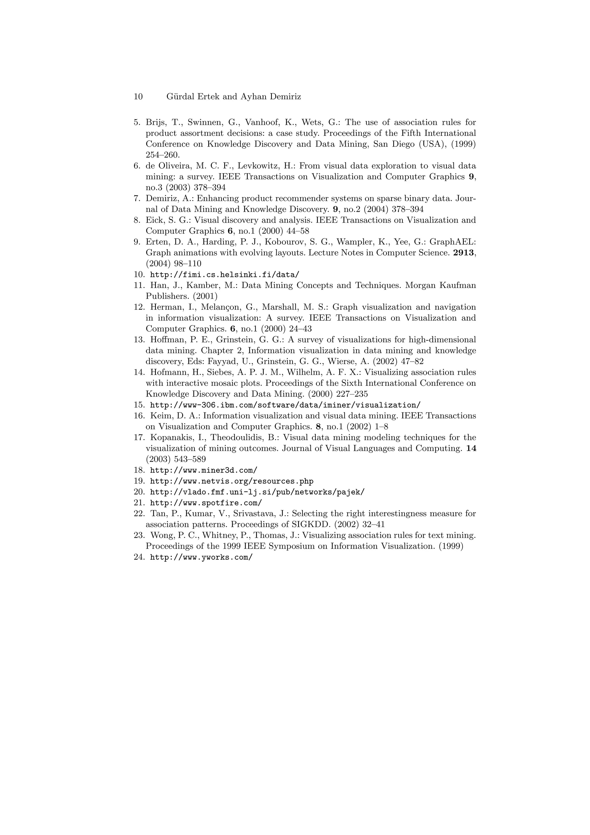 10      G¨rdal Ertek and Ayhan Demiriz
         u

5. Brijs, T., Swinnen, G., Vanhoof, K., Wets, G.: The use of association rules for
   product assortment decisions: a case study. Proceedings of the Fifth International
   Conference on Knowledge Discovery and Data Mining, San Diego (USA), (1999)
   254–260.
6. de Oliveira, M. C. F., Levkowitz, H.: From visual data exploration to visual data
   mining: a survey. IEEE Transactions on Visualization and Computer Graphics 9,
   no.3 (2003) 378–394
7. Demiriz, A.: Enhancing product recommender systems on sparse binary data. Jour-
   nal of Data Mining and Knowledge Discovery. 9, no.2 (2004) 378–394
8. Eick, S. G.: Visual discovery and analysis. IEEE Transactions on Visualization and
   Computer Graphics 6, no.1 (2000) 44–58
9. Erten, D. A., Harding, P. J., Kobourov, S. G., Wampler, K., Yee, G.: GraphAEL:
   Graph animations with evolving layouts. Lecture Notes in Computer Science. 2913,
   (2004) 98–110
10. http://fimi.cs.helsinki.fi/data/
11. Han, J., Kamber, M.: Data Mining Concepts and Techniques. Morgan Kaufman
   Publishers. (2001)
12. Herman, I., Melan¸on, G., Marshall, M. S.: Graph visualization and navigation
                        c
   in information visualization: A survey. IEEE Transactions on Visualization and
   Computer Graphics. 6, no.1 (2000) 24–43
13. Hoﬀman, P. E., Grinstein, G. G.: A survey of visualizations for high-dimensional
   data mining. Chapter 2, Information visualization in data mining and knowledge
   discovery, Eds: Fayyad, U., Grinstein, G. G., Wierse, A. (2002) 47–82
14. Hofmann, H., Siebes, A. P. J. M., Wilhelm, A. F. X.: Visualizing association rules
   with interactive mosaic plots. Proceedings of the Sixth International Conference on
   Knowledge Discovery and Data Mining. (2000) 227–235
15. http://www-306.ibm.com/software/data/iminer/visualization/
16. Keim, D. A.: Information visualization and visual data mining. IEEE Transactions
   on Visualization and Computer Graphics. 8, no.1 (2002) 1–8
17. Kopanakis, I., Theodoulidis, B.: Visual data mining modeling techniques for the
   visualization of mining outcomes. Journal of Visual Languages and Computing. 14
   (2003) 543–589
18. http://www.miner3d.com/
19. http://www.netvis.org/resources.php
20. http://vlado.fmf.uni-lj.si/pub/networks/pajek/
21. http://www.spotfire.com/
22. Tan, P., Kumar, V., Srivastava, J.: Selecting the right interestingness measure for
   association patterns. Proceedings of SIGKDD. (2002) 32–41
23. Wong, P. C., Whitney, P., Thomas, J.: Visualizing association rules for text mining.
   Proceedings of the 1999 IEEE Symposium on Information Visualization. (1999)
24. http://www.yworks.com/
 