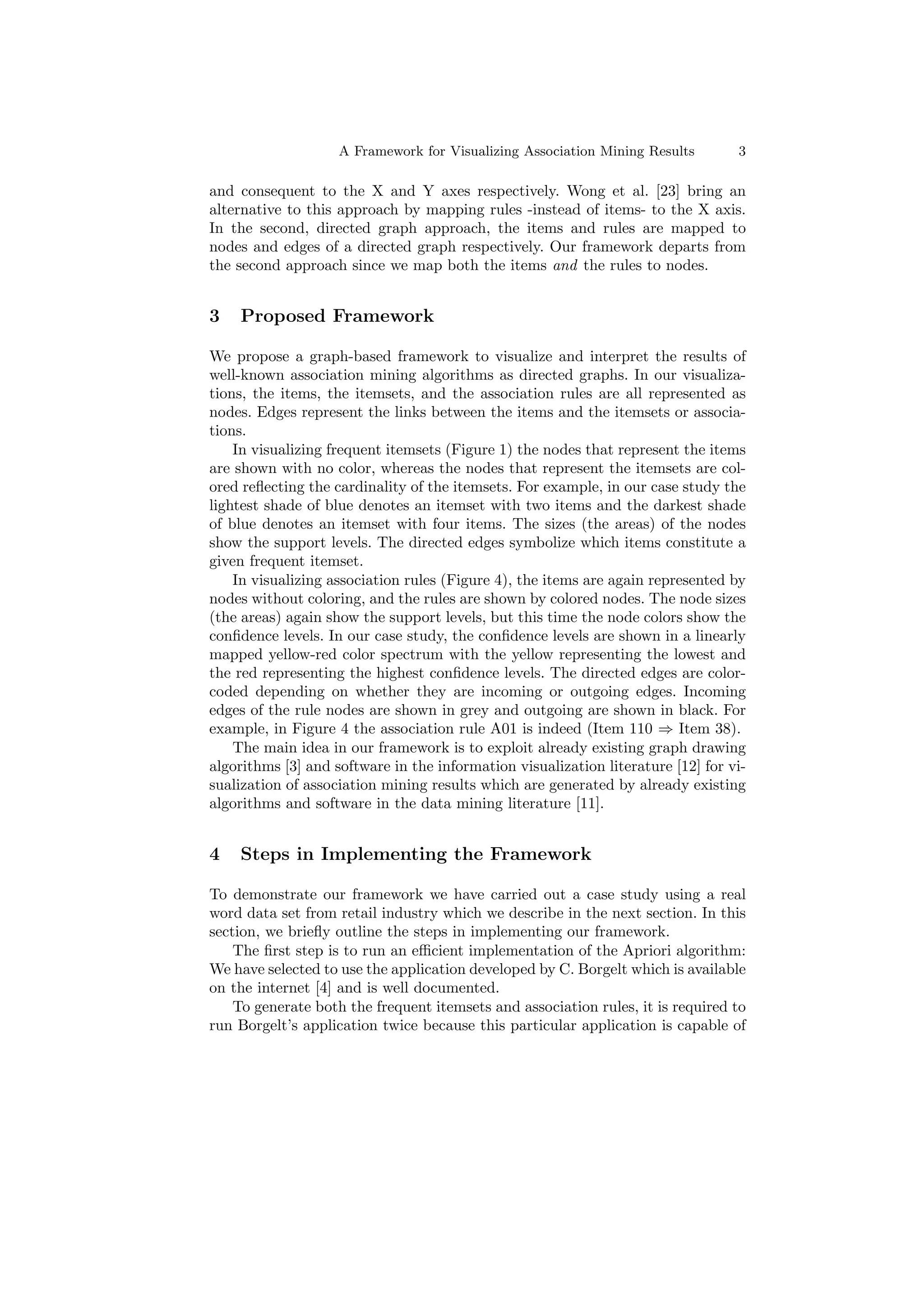 A Framework for Visualizing Association Mining Results        3

and consequent to the X and Y axes respectively. Wong et al. [23] bring an
alternative to this approach by mapping rules -instead of items- to the X axis.
In the second, directed graph approach, the items and rules are mapped to
nodes and edges of a directed graph respectively. Our framework departs from
the second approach since we map both the items and the rules to nodes.


3   Proposed Framework

We propose a graph-based framework to visualize and interpret the results of
well-known association mining algorithms as directed graphs. In our visualiza-
tions, the items, the itemsets, and the association rules are all represented as
nodes. Edges represent the links between the items and the itemsets or associa-
tions.
    In visualizing frequent itemsets (Figure 1) the nodes that represent the items
are shown with no color, whereas the nodes that represent the itemsets are col-
ored reﬂecting the cardinality of the itemsets. For example, in our case study the
lightest shade of blue denotes an itemset with two items and the darkest shade
of blue denotes an itemset with four items. The sizes (the areas) of the nodes
show the support levels. The directed edges symbolize which items constitute a
given frequent itemset.
    In visualizing association rules (Figure 4), the items are again represented by
nodes without coloring, and the rules are shown by colored nodes. The node sizes
(the areas) again show the support levels, but this time the node colors show the
conﬁdence levels. In our case study, the conﬁdence levels are shown in a linearly
mapped yellow-red color spectrum with the yellow representing the lowest and
the red representing the highest conﬁdence levels. The directed edges are color-
coded depending on whether they are incoming or outgoing edges. Incoming
edges of the rule nodes are shown in grey and outgoing are shown in black. For
example, in Figure 4 the association rule A01 is indeed (Item 110 ⇒ Item 38).
    The main idea in our framework is to exploit already existing graph drawing
algorithms [3] and software in the information visualization literature [12] for vi-
sualization of association mining results which are generated by already existing
algorithms and software in the data mining literature [11].


4   Steps in Implementing the Framework

To demonstrate our framework we have carried out a case study using a real
word data set from retail industry which we describe in the next section. In this
section, we brieﬂy outline the steps in implementing our framework.
    The ﬁrst step is to run an eﬃcient implementation of the Apriori algorithm:
We have selected to use the application developed by C. Borgelt which is available
on the internet [4] and is well documented.
    To generate both the frequent itemsets and association rules, it is required to
run Borgelt’s application twice because this particular application is capable of
 