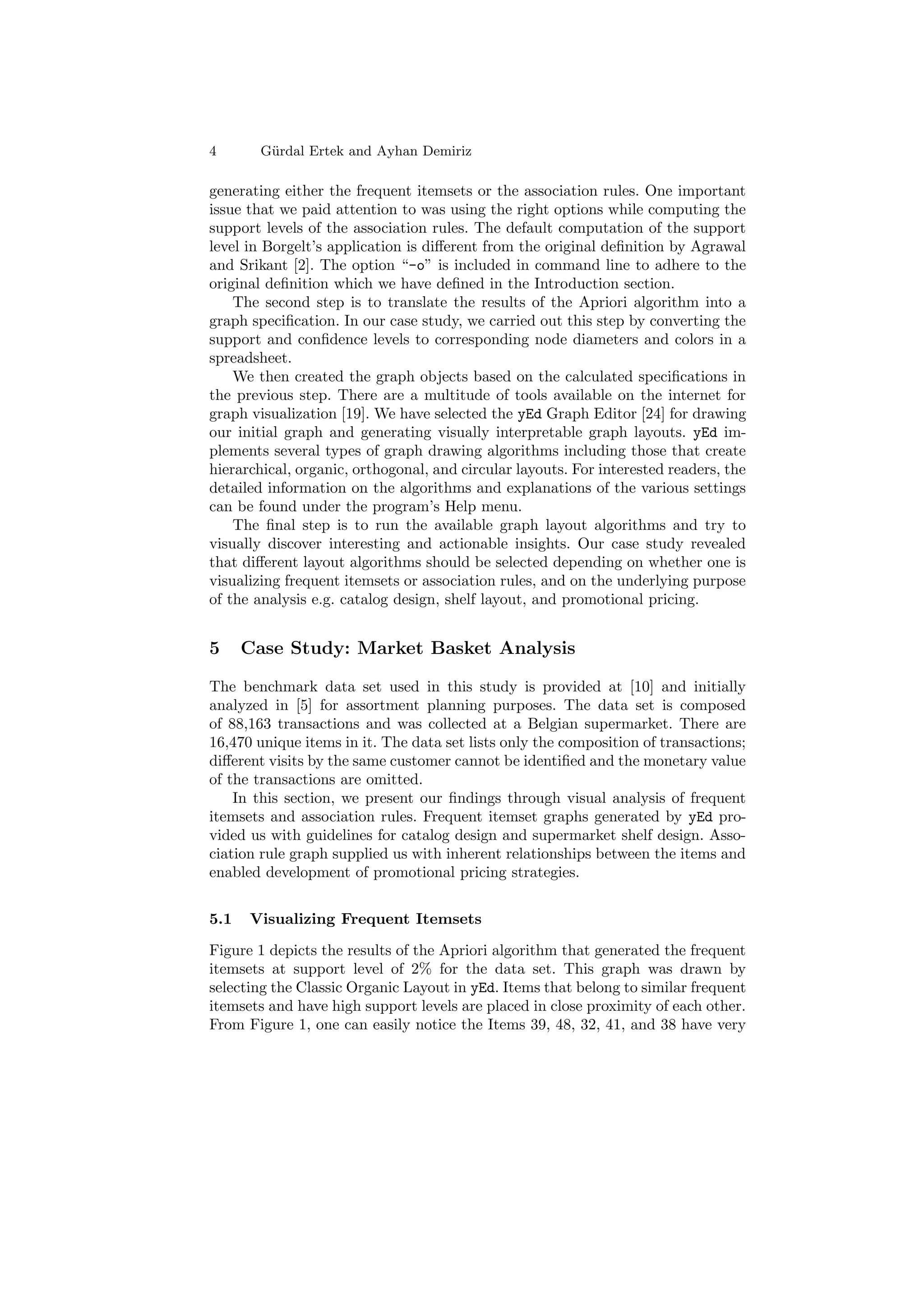 4       G¨ rdal Ertek and Ayhan Demiriz
         u

generating either the frequent itemsets or the association rules. One important
issue that we paid attention to was using the right options while computing the
support levels of the association rules. The default computation of the support
level in Borgelt’s application is diﬀerent from the original deﬁnition by Agrawal
and Srikant [2]. The option “-o” is included in command line to adhere to the
original deﬁnition which we have deﬁned in the Introduction section.
    The second step is to translate the results of the Apriori algorithm into a
graph speciﬁcation. In our case study, we carried out this step by converting the
support and conﬁdence levels to corresponding node diameters and colors in a
spreadsheet.
    We then created the graph objects based on the calculated speciﬁcations in
the previous step. There are a multitude of tools available on the internet for
graph visualization [19]. We have selected the yEd Graph Editor [24] for drawing
our initial graph and generating visually interpretable graph layouts. yEd im-
plements several types of graph drawing algorithms including those that create
hierarchical, organic, orthogonal, and circular layouts. For interested readers, the
detailed information on the algorithms and explanations of the various settings
can be found under the program’s Help menu.
    The ﬁnal step is to run the available graph layout algorithms and try to
visually discover interesting and actionable insights. Our case study revealed
that diﬀerent layout algorithms should be selected depending on whether one is
visualizing frequent itemsets or association rules, and on the underlying purpose
of the analysis e.g. catalog design, shelf layout, and promotional pricing.


5     Case Study: Market Basket Analysis

The benchmark data set used in this study is provided at [10] and initially
analyzed in [5] for assortment planning purposes. The data set is composed
of 88,163 transactions and was collected at a Belgian supermarket. There are
16,470 unique items in it. The data set lists only the composition of transactions;
diﬀerent visits by the same customer cannot be identiﬁed and the monetary value
of the transactions are omitted.
    In this section, we present our ﬁndings through visual analysis of frequent
itemsets and association rules. Frequent itemset graphs generated by yEd pro-
vided us with guidelines for catalog design and supermarket shelf design. Asso-
ciation rule graph supplied us with inherent relationships between the items and
enabled development of promotional pricing strategies.


5.1   Visualizing Frequent Itemsets

Figure 1 depicts the results of the Apriori algorithm that generated the frequent
itemsets at support level of 2% for the data set. This graph was drawn by
selecting the Classic Organic Layout in yEd. Items that belong to similar frequent
itemsets and have high support levels are placed in close proximity of each other.
From Figure 1, one can easily notice the Items 39, 48, 32, 41, and 38 have very
 