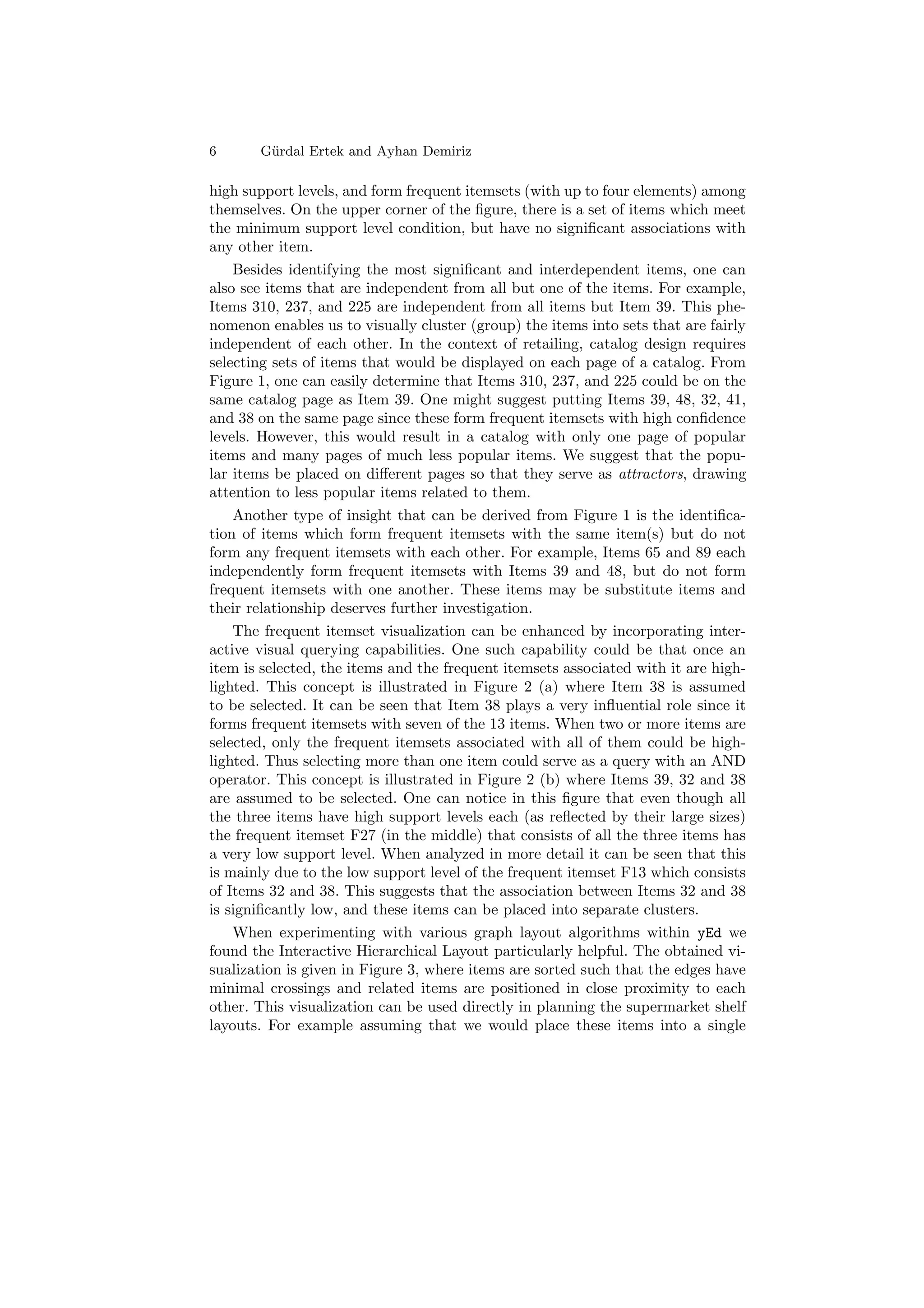 6      G¨ rdal Ertek and Ayhan Demiriz
        u

high support levels, and form frequent itemsets (with up to four elements) among
themselves. On the upper corner of the ﬁgure, there is a set of items which meet
the minimum support level condition, but have no signiﬁcant associations with
any other item.
    Besides identifying the most signiﬁcant and interdependent items, one can
also see items that are independent from all but one of the items. For example,
Items 310, 237, and 225 are independent from all items but Item 39. This phe-
nomenon enables us to visually cluster (group) the items into sets that are fairly
independent of each other. In the context of retailing, catalog design requires
selecting sets of items that would be displayed on each page of a catalog. From
Figure 1, one can easily determine that Items 310, 237, and 225 could be on the
same catalog page as Item 39. One might suggest putting Items 39, 48, 32, 41,
and 38 on the same page since these form frequent itemsets with high conﬁdence
levels. However, this would result in a catalog with only one page of popular
items and many pages of much less popular items. We suggest that the popu-
lar items be placed on diﬀerent pages so that they serve as attractors, drawing
attention to less popular items related to them.
    Another type of insight that can be derived from Figure 1 is the identiﬁca-
tion of items which form frequent itemsets with the same item(s) but do not
form any frequent itemsets with each other. For example, Items 65 and 89 each
independently form frequent itemsets with Items 39 and 48, but do not form
frequent itemsets with one another. These items may be substitute items and
their relationship deserves further investigation.
    The frequent itemset visualization can be enhanced by incorporating inter-
active visual querying capabilities. One such capability could be that once an
item is selected, the items and the frequent itemsets associated with it are high-
lighted. This concept is illustrated in Figure 2 (a) where Item 38 is assumed
to be selected. It can be seen that Item 38 plays a very inﬂuential role since it
forms frequent itemsets with seven of the 13 items. When two or more items are
selected, only the frequent itemsets associated with all of them could be high-
lighted. Thus selecting more than one item could serve as a query with an AND
operator. This concept is illustrated in Figure 2 (b) where Items 39, 32 and 38
are assumed to be selected. One can notice in this ﬁgure that even though all
the three items have high support levels each (as reﬂected by their large sizes)
the frequent itemset F27 (in the middle) that consists of all the three items has
a very low support level. When analyzed in more detail it can be seen that this
is mainly due to the low support level of the frequent itemset F13 which consists
of Items 32 and 38. This suggests that the association between Items 32 and 38
is signiﬁcantly low, and these items can be placed into separate clusters.
    When experimenting with various graph layout algorithms within yEd we
found the Interactive Hierarchical Layout particularly helpful. The obtained vi-
sualization is given in Figure 3, where items are sorted such that the edges have
minimal crossings and related items are positioned in close proximity to each
other. This visualization can be used directly in planning the supermarket shelf
layouts. For example assuming that we would place these items into a single
 