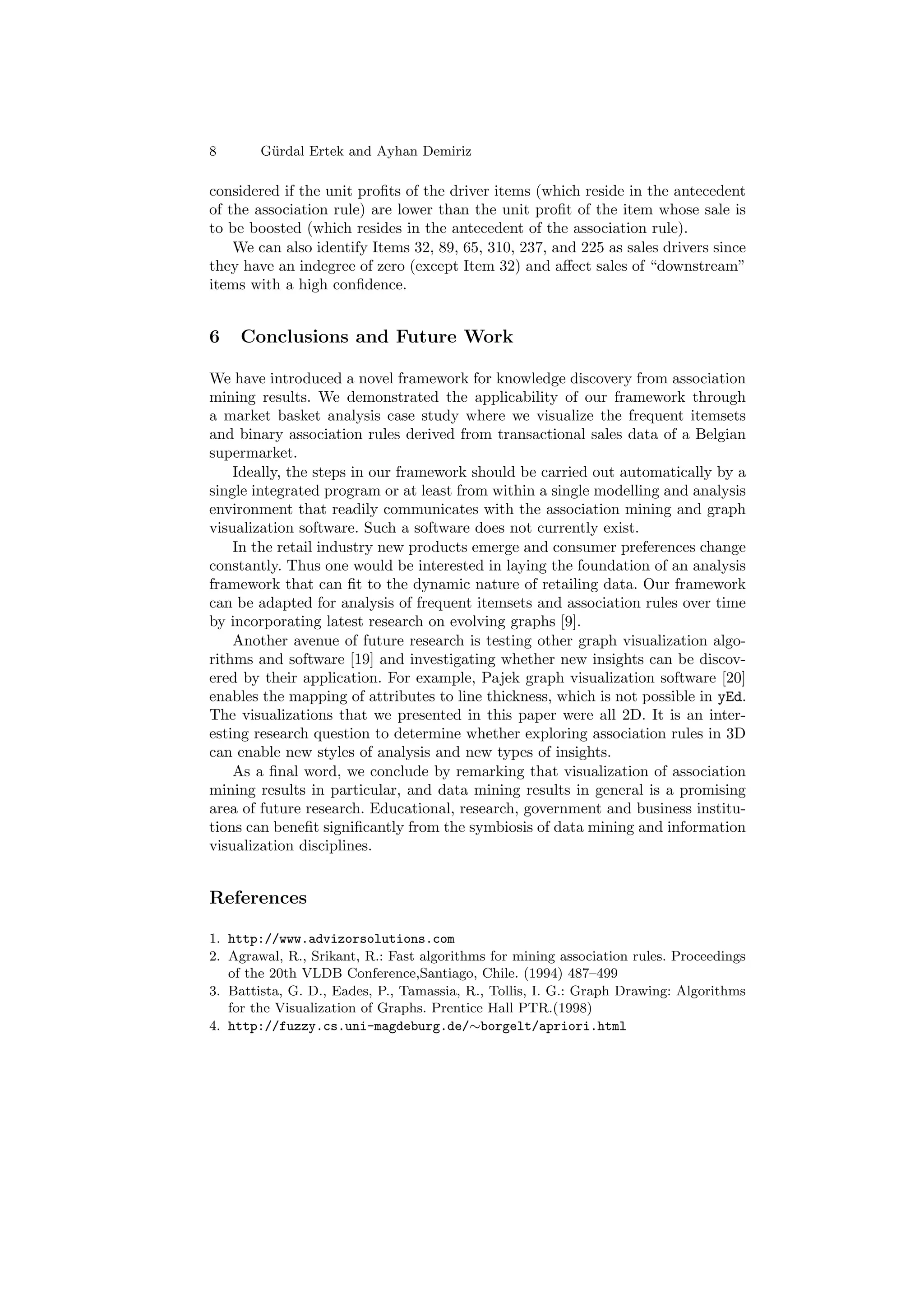 8       G¨ rdal Ertek and Ayhan Demiriz
         u

considered if the unit proﬁts of the driver items (which reside in the antecedent
of the association rule) are lower than the unit proﬁt of the item whose sale is
to be boosted (which resides in the antecedent of the association rule).
    We can also identify Items 32, 89, 65, 310, 237, and 225 as sales drivers since
they have an indegree of zero (except Item 32) and aﬀect sales of “downstream”
items with a high conﬁdence.


6    Conclusions and Future Work

We have introduced a novel framework for knowledge discovery from association
mining results. We demonstrated the applicability of our framework through
a market basket analysis case study where we visualize the frequent itemsets
and binary association rules derived from transactional sales data of a Belgian
supermarket.
    Ideally, the steps in our framework should be carried out automatically by a
single integrated program or at least from within a single modelling and analysis
environment that readily communicates with the association mining and graph
visualization software. Such a software does not currently exist.
    In the retail industry new products emerge and consumer preferences change
constantly. Thus one would be interested in laying the foundation of an analysis
framework that can ﬁt to the dynamic nature of retailing data. Our framework
can be adapted for analysis of frequent itemsets and association rules over time
by incorporating latest research on evolving graphs [9].
    Another avenue of future research is testing other graph visualization algo-
rithms and software [19] and investigating whether new insights can be discov-
ered by their application. For example, Pajek graph visualization software [20]
enables the mapping of attributes to line thickness, which is not possible in yEd.
The visualizations that we presented in this paper were all 2D. It is an inter-
esting research question to determine whether exploring association rules in 3D
can enable new styles of analysis and new types of insights.
    As a ﬁnal word, we conclude by remarking that visualization of association
mining results in particular, and data mining results in general is a promising
area of future research. Educational, research, government and business institu-
tions can beneﬁt signiﬁcantly from the symbiosis of data mining and information
visualization disciplines.


References

1. http://www.advizorsolutions.com
2. Agrawal, R., Srikant, R.: Fast algorithms for mining association rules. Proceedings
   of the 20th VLDB Conference,Santiago, Chile. (1994) 487–499
3. Battista, G. D., Eades, P., Tamassia, R., Tollis, I. G.: Graph Drawing: Algorithms
   for the Visualization of Graphs. Prentice Hall PTR.(1998)
4. http://fuzzy.cs.uni-magdeburg.de/∼borgelt/apriori.html
 
